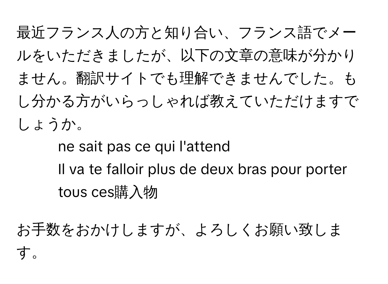 最近フランス人の方と知り合い、フランス語でメールをいただきましたが、以下の文章の意味が分かりません。翻訳サイトでも理解できませんでした。もし分かる方がいらっしゃれば教えていただけますでしょうか。  
- ne sait pas ce qui l'attend  
- Il va te falloir plus de deux bras pour porter tous ces購入物  

お手数をおかけしますが、よろしくお願い致します。