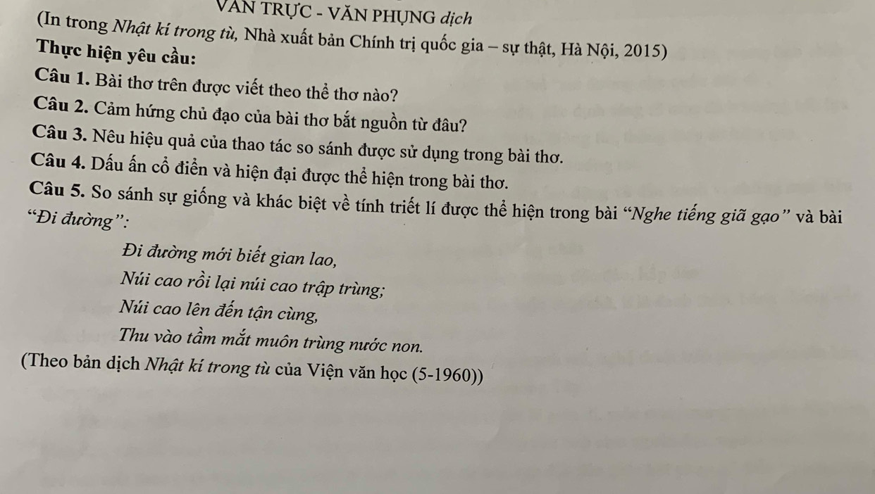 VăN TRỤC - VĂN PHỤNG dịch 
(In trong Nhật ki trong tù, Nhà xuất bản Chính trị quốc gia - sự thật, Hà Nội, 2015) 
Thực hiện yêu cầu: 
Câu 1. Bài thơ trên được viết theo thể thơ nào? 
Câu 2. Cảm hứng chủ đạo của bài thơ bắt nguồn từ đâu? 
Câu 3. Nêu hiệu quả của thao tác so sánh được sử dụng trong bài thơ. 
Câu 4. Dấu ấn cổ điển và hiện đại được thể hiện trong bài thơ. 
Câu 5. So sánh sự giống và khác biệt về tính triết lí được thể hiện trong bài “Nghe tiếng giã gạo” và bài 
“Đi đường”: 
Đi đường mới biết gian lao, 
Núi cao rồi lại núi cao trập trùng; 
Núi cao lên đến tận cùng, 
Thu vào tầm mắt muôn trùng nước non. 
(Theo bản dịch Nhật kí trong tù của Viện văn học (5-1960))