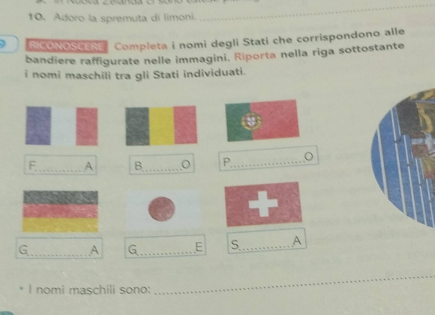 Adoro la spremuta di limoni. 
_ 
3 
R CONOSCERE Completa i nomi degli Stati che corrispondono alle 
bandiere raffigurate nelle immagini. Riporta nella riga sottostante 
i nomi maschili tra gli Stati individuati. 
_F 
A 
B._ 
_P 
。 
+ 
A 
_G 
A 
_a 
E S_ 
I nomi maschili sono: 
_