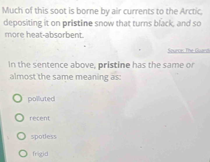 Much of this soot is borne by air currents to the Arctic,
depositing it on pristine snow that turns black, and so
more heat-absorbent.
Source: The Guard
In the sentence above, pristine has the same or
almost the same meaning as:
polluted
recent
spotless
frigid