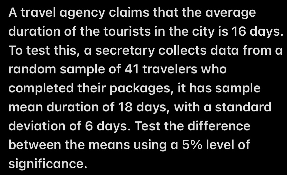 A travel agency claims that the average 
duration of the tourists in the city is 16 days. 
To test this, a secretary collects data from a 
random sample of 41 travelers who 
completed their packages, it has sample 
mean duration of 18 days, with a standard 
deviation of 6 days. Test the difference 
between the means using a 5% level of 
significance.