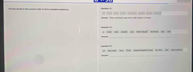 Put the words in the correct order to form complete sentences. Question 12 : 
In were bom i 1 and Sarah Glives force 
Answer : Clives and Sarah were born in the sixties in France. 
Question 13 : 
a writer were popular wás Ichiyo Higuchi her books very and 
__ 
__ 
Answer : 
__ 
_ 
__ 
Question 14 : 
on their notes were There Queen Elizabeth II's face by 1953. will 
Answer :_ 
_ 
_ 
_ 
_