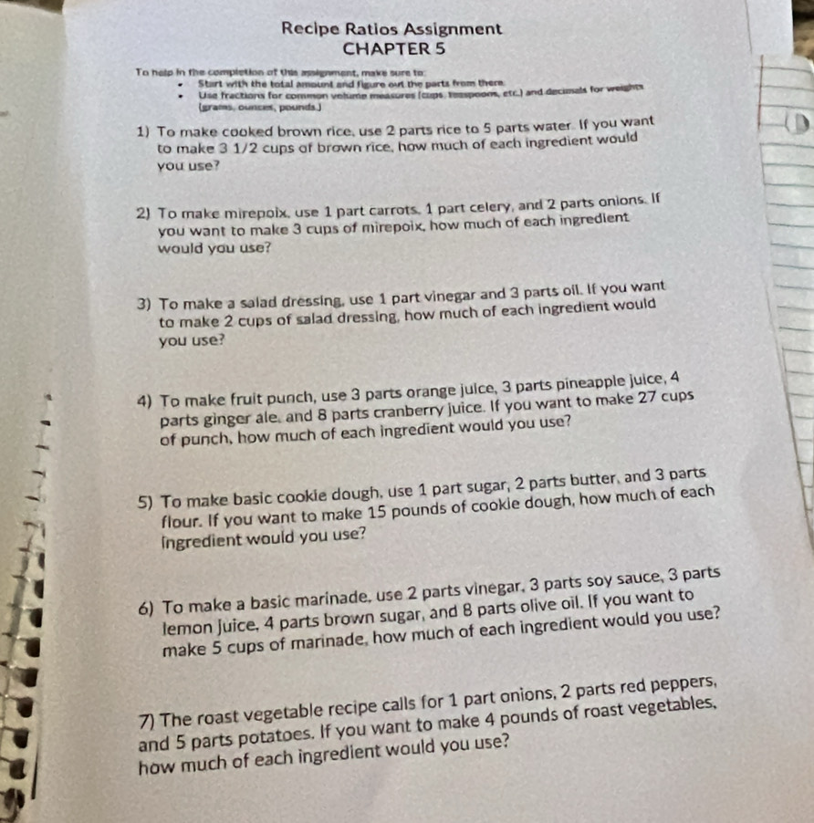 Recipe Ratios Assignment 
CHAPTER 5 
To help in the completion of this assignment, make sure to: 
Start with the total amount and figure out the parts from there 
Use fractions for common volume measures (cups, reaspoons, etc.) and decials for weights 
(grams, ounces, pounds.) 
1) To make cooked brown rice, use 2 parts rice to 5 parts water. If you want 
to make 3 1/2 cups of brown rice, how much of each ingredient would 
you use? 
2) To make mirepoix, use 1 part carrots. 1 part celery, and 2 parts onions. If 
you want to make 3 cups of mirepoix, how much of each ingredient 
would you use? 
3) To make a salad dressing, use 1 part vinegar and 3 parts oil. If you want 
to make 2 cups of salad dressing, how much of each ingredient would 
you use? 
4) To make fruit punch, use 3 parts orange juice, 3 parts pineapple juice, 4
parts ginger ale, and 8 parts cranberry juice. If you want to make 27 cups 
of punch, how much of each ingredient would you use? 
5) To make basic cookie dough, use 1 part sugar, 2 parts butter, and 3 parts 
flour. If you want to make 15 pounds of cookie dough, how much of each 
Ingredient would you use? 
6) To make a basic marinade, use 2 parts vinegar, 3 parts soy sauce, 3 parts 
lemon juice, 4 parts brown sugar, and 8 parts olive oil. If you want to 
make 5 cups of marinade, how much of each ingredient would you use? 
7) The roast vegetable recipe calls for 1 part onions, 2 parts red peppers, 
and 5 parts potatoes. If you want to make 4 pounds of roast vegetables, 
how much of each ingredient would you use?