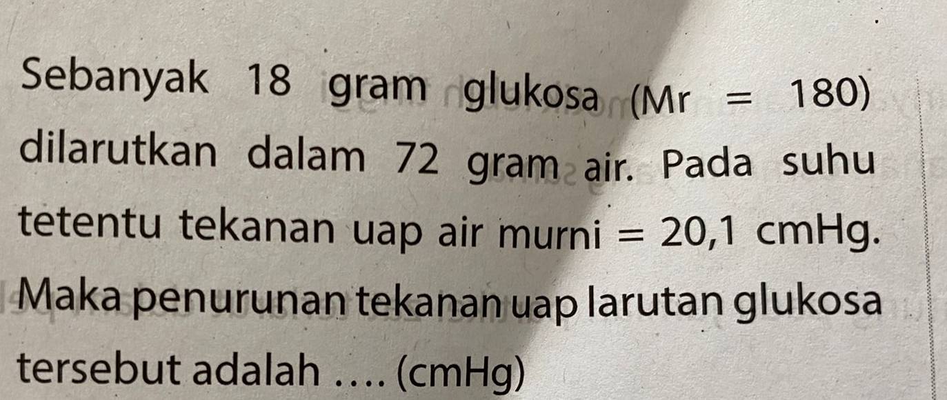 Sebanyak 18 gram glukosa (Mr=180)
dilarutkan dalam 72 gram air. Pada suhu 
tetentu tekanan uap air mul ni =20,1cmHg. 
Maka penurunan tekanan uap larutan glukosa 
tersebut adalah . ... (cmHg)