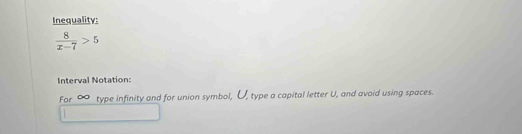 Inequality:
 8/x-7 >5
Interval Notation: 
For ~ type infinity and for union symbol, U, type a capital letter U, and avoid using spaces.