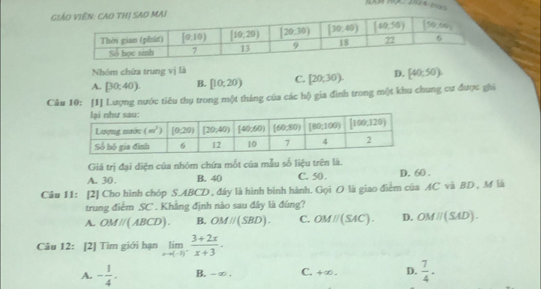 3· 2x
GI
Nhóm chứa trung vị là
A. [30,40). [10,20) C. [20;30). D. [40;50).
B.
Câu 10: [1] Lượng nước tiêu thụ trong một tháng của các hộ gia đình trong một khu chung cư được ghi
Giá trị đại diện của nhóm chứa mốt của mẫu số liệu trên là.
A. 30 . B. 40 C. 50 . D. 60 .
Câu 11: [2] Cho hình chóp S.ABCD , đáy là hình bình hành. Gọi O là giao điểm của AC và BD , M là
trung điểm SC . Khẳng định nào sau đây là đúng?
A. OMparallel (ABCD). B. OMparallel (SBD). C. OMparallel (SAC). D. OMparallel (SAD).
Câu 12: [2] Tìm giới hạn limlimits _xto (-3)^- (3+2x)/x+3 .
A. - 1/4 . B. -∞ . C. +∞ . D.  7/4 ·