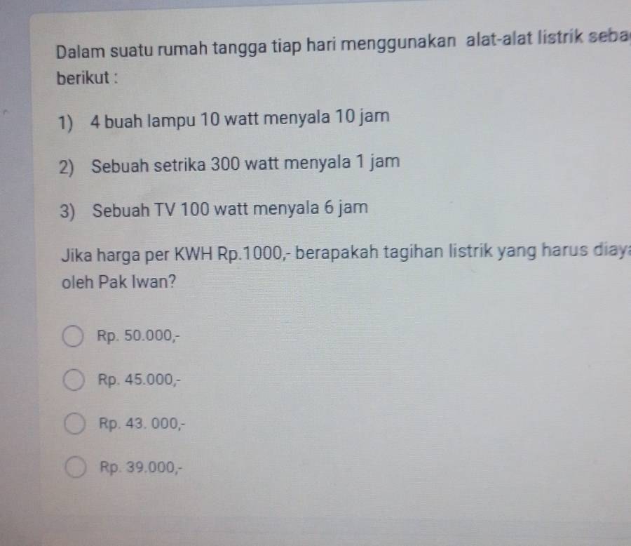 Dalam suatu rumah tangga tiap hari menggunakan alat-alat listrik seba
berikut :
1) 4 buah lampu 10 watt menyala 10 jam
2) Sebuah setrika 300 watt menyala 1 jam
3) Sebuah TV 100 watt menyala 6 jam
Jika harga per KWH Rp.1000,- berapakah tagihan listrik yang harus diay
oleh Pak Iwan?
Rp. 50.000,-
Rp. 45.000,-
Rp. 43. 000,-
Rp. 39.000,-