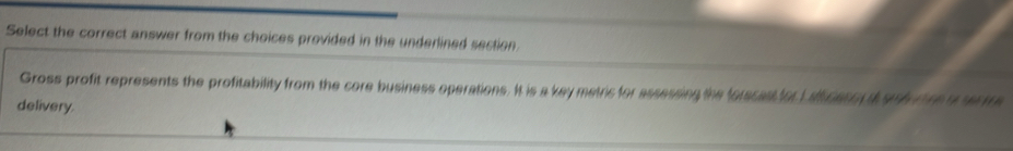 Select the correct answer from the choices provided in the underlined section 
Gross profit represents the profitability from the core business operations. It is a key metric for assessing the forscast for L afl cess a srh riee o serme 
delivery.