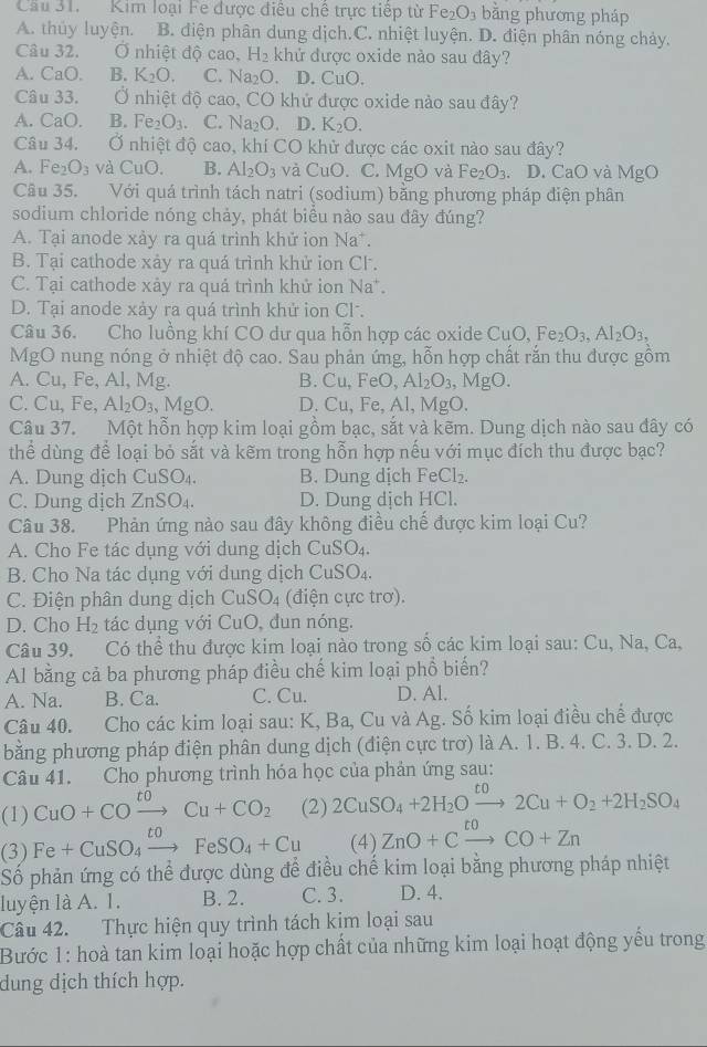 Cầu 31. Kim loại Fe được điêu chê trực tiếp từ Fe_2O_3 bằng phương pháp
A. thủy luyện. B. diện phân dung dịch.C. nhiệt luyện. D. điện phân nóng chảy.
Câu 32. Ở nhiệt độ cao, H_2 khử được oxide nào sau đây?
A. CaO. B. K_2O. C. Na_2O D. CuO.
Câu 33. Ở nhiệt độ cao, CO khử được oxide nào sau đây?
A. CaO. B. Fe_2O_3. C. Na_2O. D. K_2O.
Câu 34. Ở nhiệt độ cao, khí CO khử được các oxit nào sau đây?
A. Fe_2O_3 và CuO. B. Al_2O_3 và CuO.C. MgO và Fe_2O_3. D.C CaO và MgO
Câu 35. Với quá trình tách natri (sodium) bằng phương pháp điện phân
sodium chloride nóng chảy, phát biều nào sau đây đúng?
A. Tại anode xảy ra quá trình khử ion Na^+.
B. Tại cathode xảy ra quá trình khử ion Cl.
C. Tại cathode xảy ra quá trình khử ion Na^+.
D. Tại anode xảy ra quá trình khử ion Cl.
Câu 36. Cho luồng khí CO dư qua hỗn hợp các oxide CuO,Fe_2O_3,AI_2O_3,
MgO nung nóng ở nhiệt độ cao. Sau phản ứng, hỗn hợp chất rắn thu được gồm
A. Cu, Fe, Al, Mg. B. Cu,FeO,Al_2O_3 MgO
C. Cu,Fe Al_2O_3,MgO. D. Cu,Fe,Al , MgO.
Câu 37. Một hỗn hợp kim loại gồm bạc, sắt và kẽm. Dung dịch nào sau đây có
thể dùng để loại bỏ sắt và kẽm trong hỗn hợp nếu với mục đích thu được bạc?
A. Dung dịch CuSO_4. B. Dung dịch FeCl_2.
C. Dung dịch ZnSO_4. D. Dung dịch HCl.
Câu 38. Phản ứng nào sau đây không điều chế được kim loại Cu?
A. Cho Fe tác dụng với dung dịch CuSO_4.
B.  Cho Na tác dụng với dung dịch CuSO_4.
C. Điện phân dung dịch CuSO_4 (điện cực trơ).
D. Cho H_2 tác dụng với CuO, đun nóng.
Câu 39. Có thể thu được kim loại nào trong số các kim loại sau: Cu, Na, Ca,
Al bằng cả ba phương pháp điều chế kim loại phổ biến?
A. Na. B. Ca. C. Cu. D. Al.
Câu 40. Cho các kim loại sau: K, Ba, Cu và Ag. Số kim loại điều chế được
bằng phương pháp điện phân dung dịch (điện cực trơ) là A. 1. B. 4. C. 3. D. 2.
Câu 41. Cho phương trình hóa học của phản ứng sau:
(1) CuO+COxrightarrow toCu+CO_2 (2) 2CuSO_4+2H_2Oxrightarrow t02Cu+O_2+2H_2SO_4
(3) Fe+CuSO_4xrightarrow toFeSO_4+Cu (4) ZnO+Cxrightarrow toCO+Zn
Số phản ứng có thể được dùng để điều chế kim loại bằng phương pháp nhiệt
luyện là A. 1. B. 2. C. 3. D. 4.
Câu 42. Thực hiện quy trình tách kim loại sau
Bước 1: hoà tan kim loại hoặc hợp chất của những kim loại hoạt động yểu trong
dung dịch thích hợp.