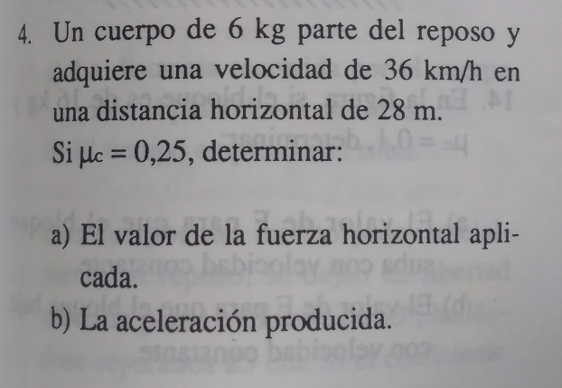 Un cuerpo de 6 kg parte del reposo y 
adquiere una velocidad de 36 km/h en 
una distancia horizontal de 28 m. 
Si μ . =0,25 , determinar: 
a) El valor de la fuerza horizontal apli- 
cada. 
b) La aceleración producida.