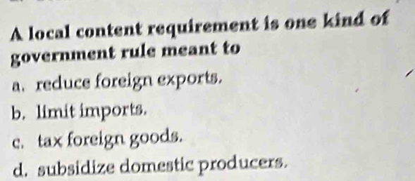 A local content requirement is one kind of
government rule meant to
a.reduce foreign exports.
b. limit imports.
c. tax foreign goods.
d. subsidize domestic producers.