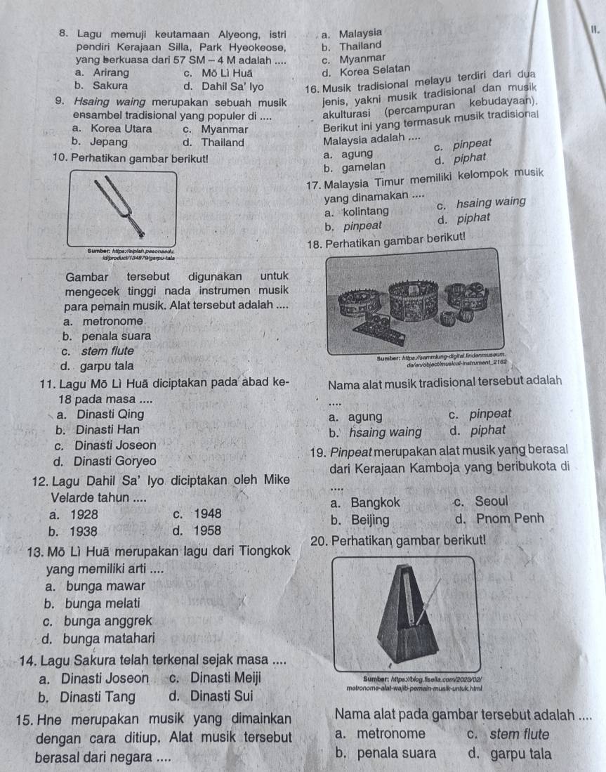 Lagu memuji keutamaan Alyeong, istri a. Malaysia
I.
pendiri Kerajaan Silla, Park Hyeokeose, b. Thailand
yang berkuasa dari 57 SM - 4 M adalah .... c. Myanmar
a. Arirang c. Mõ Lì Huã d. Korea Selatan
b. Sakura d. Dahil Sa' lyo 16. Musik tradisional melayu terdiri dari dua
9. Hsaing waing merupakan sebuah musik jenis, yakni musik tradisional dan musik
ensambel tradisional yang populer di .... akulturasi (percampuran kebudayaan).
a. Korea Utara c. Myanmar
Berikut ini yang termasuk musik tradisiona|
b. Jepang d. Thailand
Malaysia adalah ....
c. pinpeat
10. Perhatikan gambar berikut! a. agung
b. gamelan d. piphat
17. Malaysia Timur memiliki kelompok musik
yang dinamakan ....
a. kolintang c. hsaing waing
b.pinpeat d. piphat
18. Perhatikan gambar berikut!
Sumber: https:/siplah pesonaedu
id/producl/134879/garpu-tala
Gambar tersebut digunakan untuk
mengecek tinggi nada instrumen musik
para pemain musik. Alat tersebut adalah ....
a. metronome
b. penala suara
c. stem flute
d. garpu tala 
do/ervobject/musical-instrument_2162
11. Lagu Mō Lì Huã diciptakan pada abad ke- Nama alat musik tradisional tersebut adalah
18 pada masa ....
a. Dinasti Qing a. agung c. pinpeat
b. Dinasti Han b. hsaing waing d. piphat
c. Dinasti Joseon
d. Dinasti Goryeo 19. Pinpeat merupakan alat musik yang berasal
dari Kerajaan Kamboja yang beribukota di
12. Lagu Dahil Sa’ Iyo diciptakan oleh Mike
Velarde tahun .... a. Bangkok c. Seoul
a. 1928 c. 1948 b. Beijing d. Pnom Penh
b. 1938 d. 1958
13. Mõ Lì Huā merupakan lagu dari Tiongkok 20. Perhatikan gambar berikut!
yang memiliki arti ....
a. bunga mawar
b. bunga melati
c. bunga anggrek
d. bunga matahari
14. Lagu Sakura telah terkenal sejak masa ....
a. Dinasti Joseon c. Dinasti Meiji
b. Dinasti Tang d. Dinasti Sui
metronome-alat-wajib-pemain-musik-untuk.html
15. Hne merupakan musik yang dimainkan Nama alat pada gambar tersebut adalah ....
dengan cara ditiup. Alat musik tersebut a. metronome c. stem flute
berasal dari negara .... b. penala suara d. garpu tala