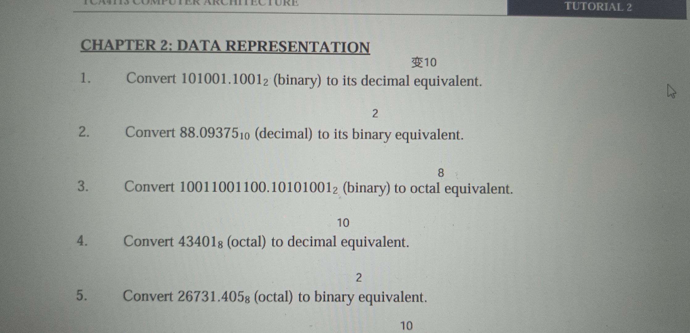 TUTORIAL 2 
CHAPTER 2: DATA REPRESENTATION 
10 
1. Convert 101001. 1001_2 (binary) to its decimal equivalent. 
2 
2. €£ Convert 88.093751 (decimal) to its binary equivalent. 
8 
3. Convert 100110011 00.10101001_2 (binary) to octal equivalent. 
10 
4. Convert 43401₈ (octal) to decimal equivalent. 
2 
5. Convert 26731.405₈ (octal) to binary equivalent. 
10