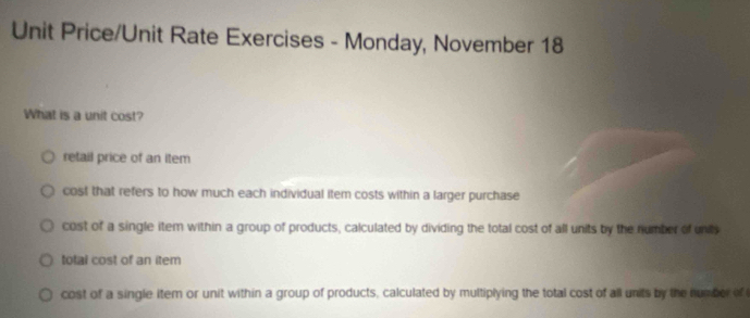 Unit Price/Unit Rate Exercises - Monday, November 18
What is a unit cost?
retail price of an item
cost that refers to how much each individual item costs within a larger purchase
cost of a single item within a group of products, calculated by dividing the total cost of all units by the number of units
total cost of an item
cost of a single item or unit within a group of products, calculated by multiplying the total cost of all units by the number of