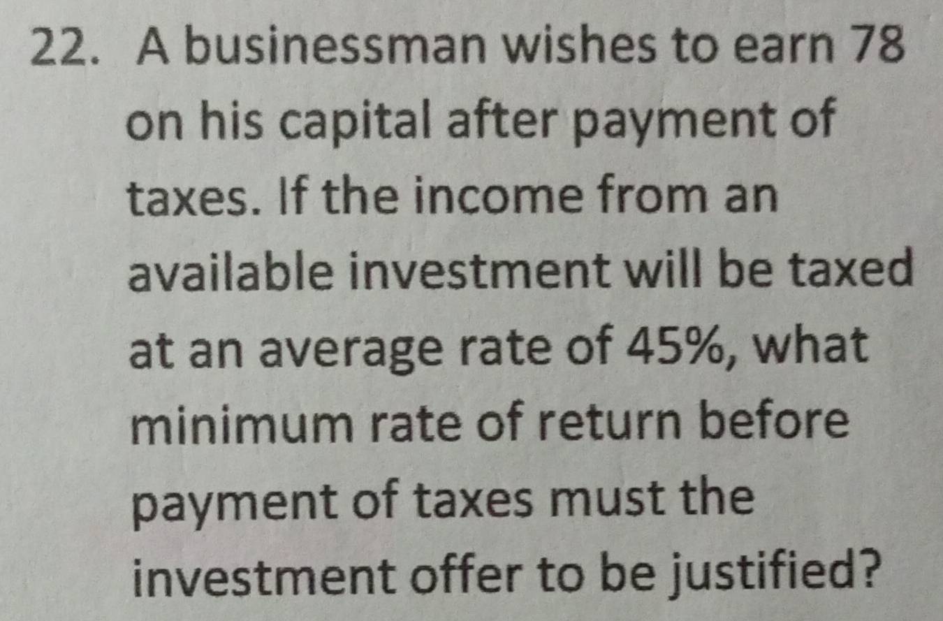 A businessman wishes to earn 78
on his capital after payment of 
taxes. If the income from an 
available investment will be taxed 
at an average rate of 45%, what 
minimum rate of return before 
payment of taxes must the 
investment offer to be justified?