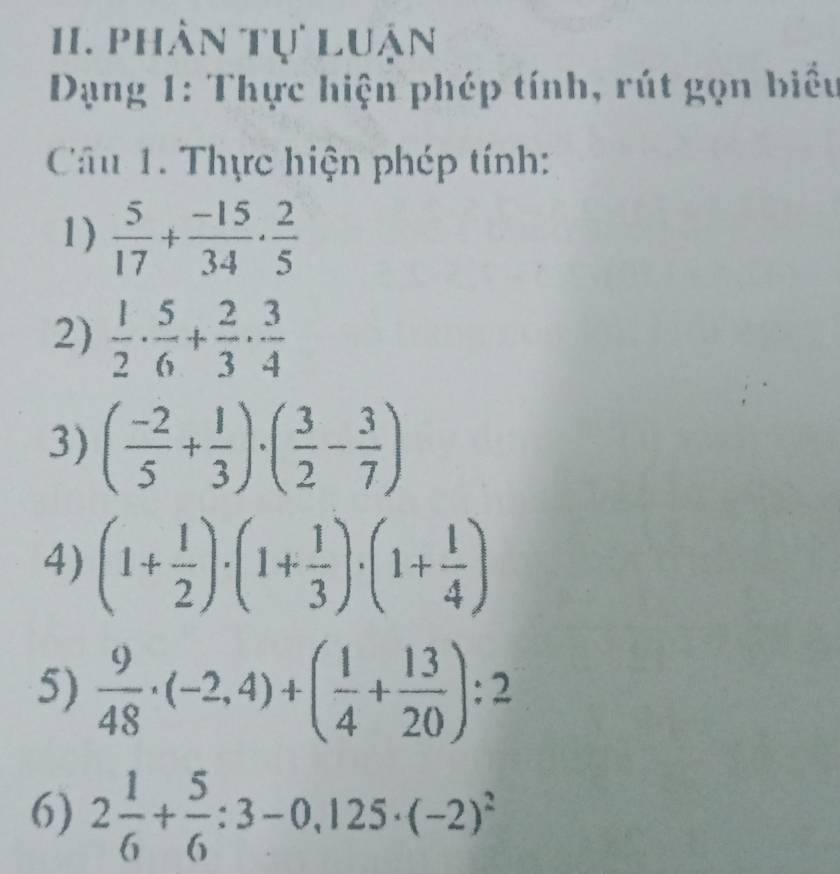 phân tự luận 
Dạng 1: Thực hiện phép tính, rút gọn biểu 
Câu 1. Thực hiện phép tính: 
1)  5/17 + (-15)/34 ·  2/5 
2)  1/2 ·  5/6 + 2/3 ·  3/4 
3) ( (-2)/5 + 1/3 )· ( 3/2 - 3/7 )
4) (1+ 1/2 )· (1+ 1/3 )· (1+ 1/4 )
5)  9/48 · (-2,4)+( 1/4 + 13/20 ):2
6) 2 1/6 + 5/6 :3-0,125· (-2)^2