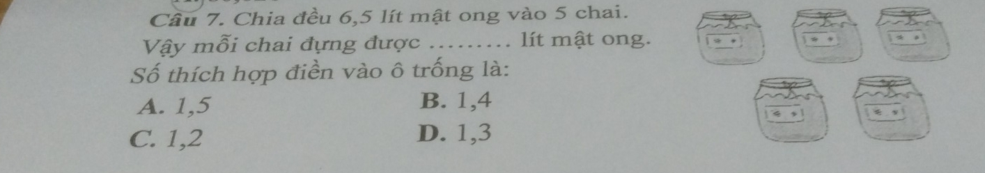 Cầu 7. Chia đều 6,5 lít mật ong vào 5 chai.
Vậy mỗi chai đựng được ........ lít mật ong.
Số thích hợp điển vào ô trống là:
A. 1, 5 B. 1, 4
C. 1, 2 D. 1, 3