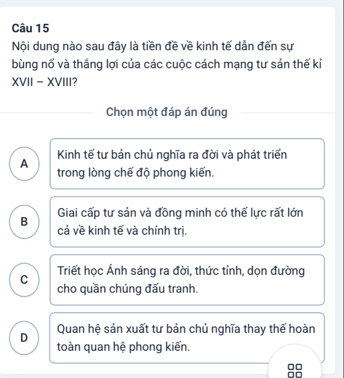 Nội dung nào sau đây là tiền đề về kinh tế dẫn đến sự
bùng nổ và thắng lợi của các cuộc cách mạng tư sản thế kỉ
XVII - XVIII?
Chọn một đáp án đúng
A Kinh tế tư bản chủ nghĩa ra đời và phát triển
trong lòng chế độ phong kiến.
B Giai cấp tư sản và đồng minh có thế lực rất lớn
cả về kinh tế và chính trị.
C Triết học Ánh sáng ra đời, thức tỉnh, dọn đường
cho quần chúng đấu tranh.
D Quan hệ sản xuất tư bản chủ nghĩa thay thế hoàn
toàn quan hệ phong kiến.