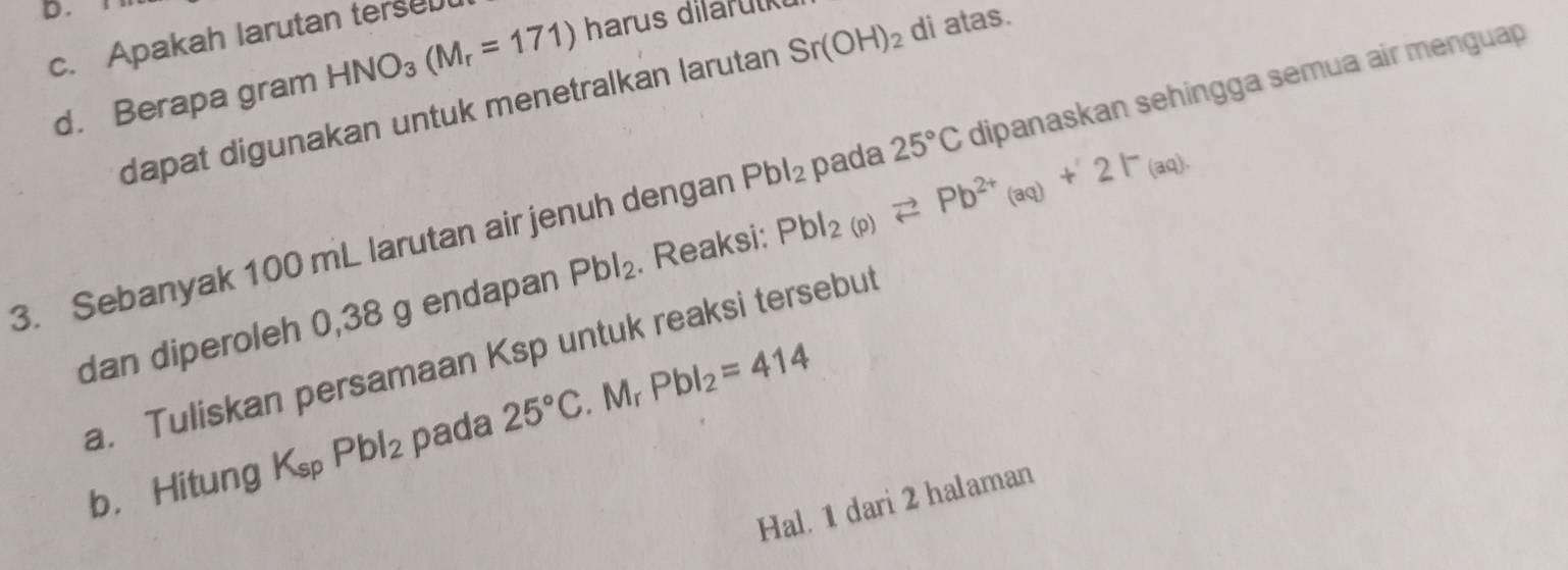 Apakah larutan terse 
d. Berapa gram HNO_3(M_r=171) harus dilarulk 
dapat digunakan untuk menetralkan larutan Sr(OH)_2 di atas. 
3. Sebanyak 100 mL larutan air jenuh dengan Pbl_2 pada 25°C dipanaskan sehingga semua air menguap 
dan diperoleh 0,38 g endapan Pbl_2. Reaksi: PbI_2(p)leftharpoons Pb^(2+)_(aq)+2I^-_(aq). 
a. Tuliskan persamaan Ksp untuk reaksi tersebut 
b. Hitung K_spPbl_2 pada 25°C. Mr Pbl_2=414
Hal. 1 dari 2 halaman