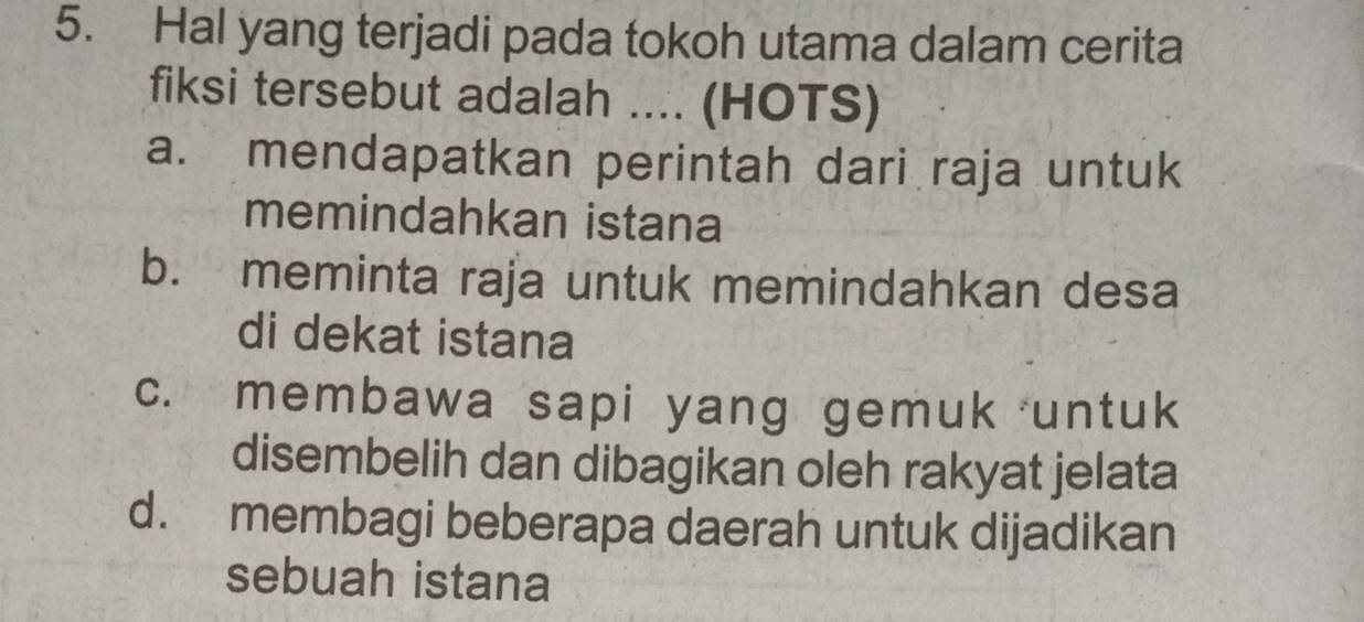 Hal yang terjadi pada tokoh utama dalam cerita
fiksi tersebut adalah .... (HOTS)
a. mendapatkan perintah dari raja untuk
memindahkan istana
b. meminta raja untuk memindahkan desa
di dekat istana
c. membawa sapi yang gemuk untuk
disembelih dan dibagikan oleh rakyat jelata
d. membagi beberapa daerah untuk dijadikan
sebuah istana