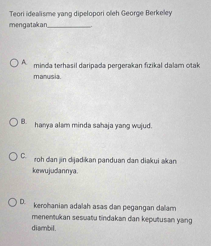 Teori idealisme yang dipelopori oleh George Berkeley
mengatakan_
.
A. minda terhasil daripada pergerakan fizikal dalam otak
manusia.
B. hanya alam minda sahaja yang wujud.
C. roh dan jin dijadikan panduan dan diakui akan
kewujudannya.
D. kerohanian adalah asas dan pegangan dalam
menentukan sesuatu tindakan dan keputusan yang
diambil.