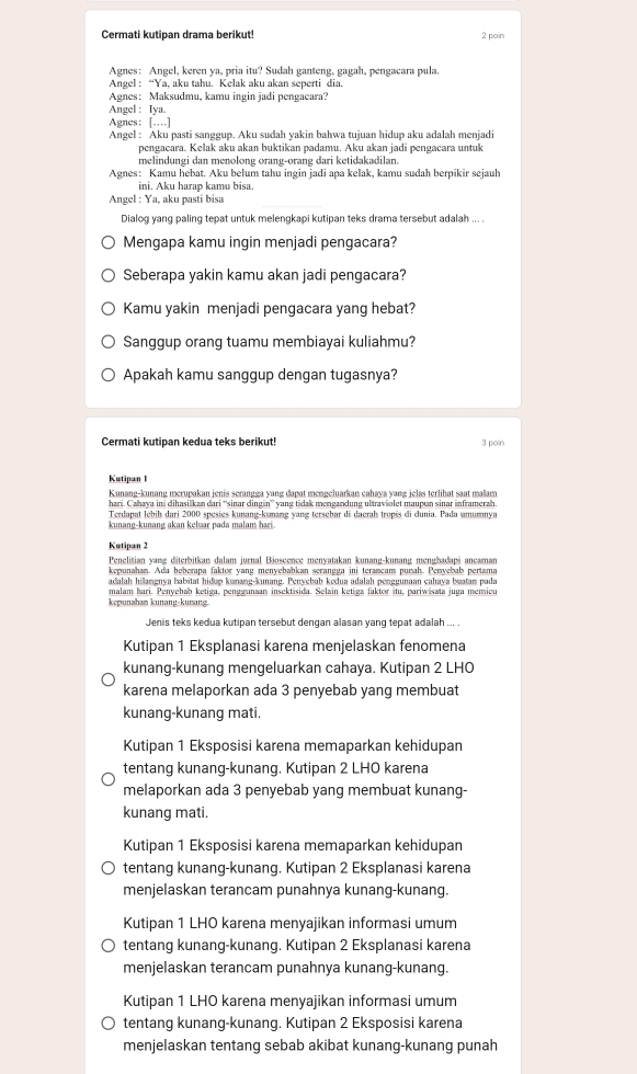 Cermati kutipan drama berikut! 2 poin
Agnes: Angel, keren ya, pria itu? Sudah ganteng, gagah, pengacara pula.
Angel : “Ya, aku tahu. Kelak aku akan seperti dia.
Agnes: Maksudmu, kamu ingin jadi pengacara?
Angel : Iya.
Agnes: […]
Angel : Aku pasti sanggup. Aku sudah yakin bahwa tujuan hidup aku adalah menjadi
pengacara. Kelak aku akan buktikan padamu. Aku akan jadi pengacara untuk
melindungi dan menolong orang-orang dari ketidakadilan.
Agnes: Kamu hebat. Aku belum tahu ingin jadi apa kelak, kamu sudah berpikir sejauh
ini. Aku harap kamu bisa.
Angel : Ya, aku pasti bisa
Dialog yang paling tepat untuk melengkapi kutipan teks drama tersebut adalah ... .
Mengapa kamu ingin menjadi pengacara?
Seberapa yakin kamu akan jadi pengacara?
Kamu yakin menjadi pengacara yang hebat?
Sanggup orang tuamu membiayai kuliahmu?
Apakah kamu sanggup dengan tugasnya?
Cermati kutipan kedua teks berikut! 3 poin
Kutipan 1
Kunang-kunang merupakan jenis serangga yang dapat mengeluarkan cahaya yang jelas terlihat saat malam
hari. Cahaya ini dihasilkan dari “sinar dingin” yang tidak mengandung ultraviolet maupɑn sinar inframerah.
Terdapat lebih dari 2000 spesies kunang-kunang yang terschar di daerah tropis di dunia. Pada umumnya
kunang-kunang akan keluar pada malam hari.
Kutipan 2
Penelitian yang diterbitkan dalam jurnal Bioscence menyatakan kunang-kunang menghadapi ancaman
kepunahan. Ada beberapa faktor yang menyebabkan serangga ini terancam purah. Penyebab pertama
adalah hilangnya habitat hidup kunang-kunang. Penyebab kedua adalah penggunaan cahaya buatan pada
malam hari. Penyebab ketiga, penggunaan insektisida. Selain ketiga faktor itu, pariwisata juga memicu
kepunaham kunang-kunang.
Jenis teks kedua kutipan tersebut dengan alasan yang tepat adalah ... .
Kutipan 1 Eksplanasi karena menjelaskan fenomena
kunang-kunang mengeluarkan cahaya. Kutipan 2 LHO
karena melaporkan ada 3 penyebab yang membuat
kunang-kunang mati.
Kutipan 1 Eksposisi karena memaparkan kehidupan
tentang kunang-kunang. Kutipan 2 LHO karena
melaporkan ada 3 penyebab yang membuat kunang-
kunang mati.
Kutipan 1 Eksposisi karena memaparkan kehidupan
tentang kunang-kunang. Kutipan 2 Eksplanasi karena
menjelaskan terancam punahnya kunang-kunang.
Kutipan 1 LHO karena menyajikan informasi umum
tentang kunang-kunang. Kutipan 2 Eksplanasi karena
menjelaskan terancam punahnya kunang-kunang.
Kutipan 1 LHO karena menyajikan informasi umum
tentang kunang-kunang. Kutipan 2 Eksposisi karena
menjelaskan tentang sebab akibat kunang-kunang punah