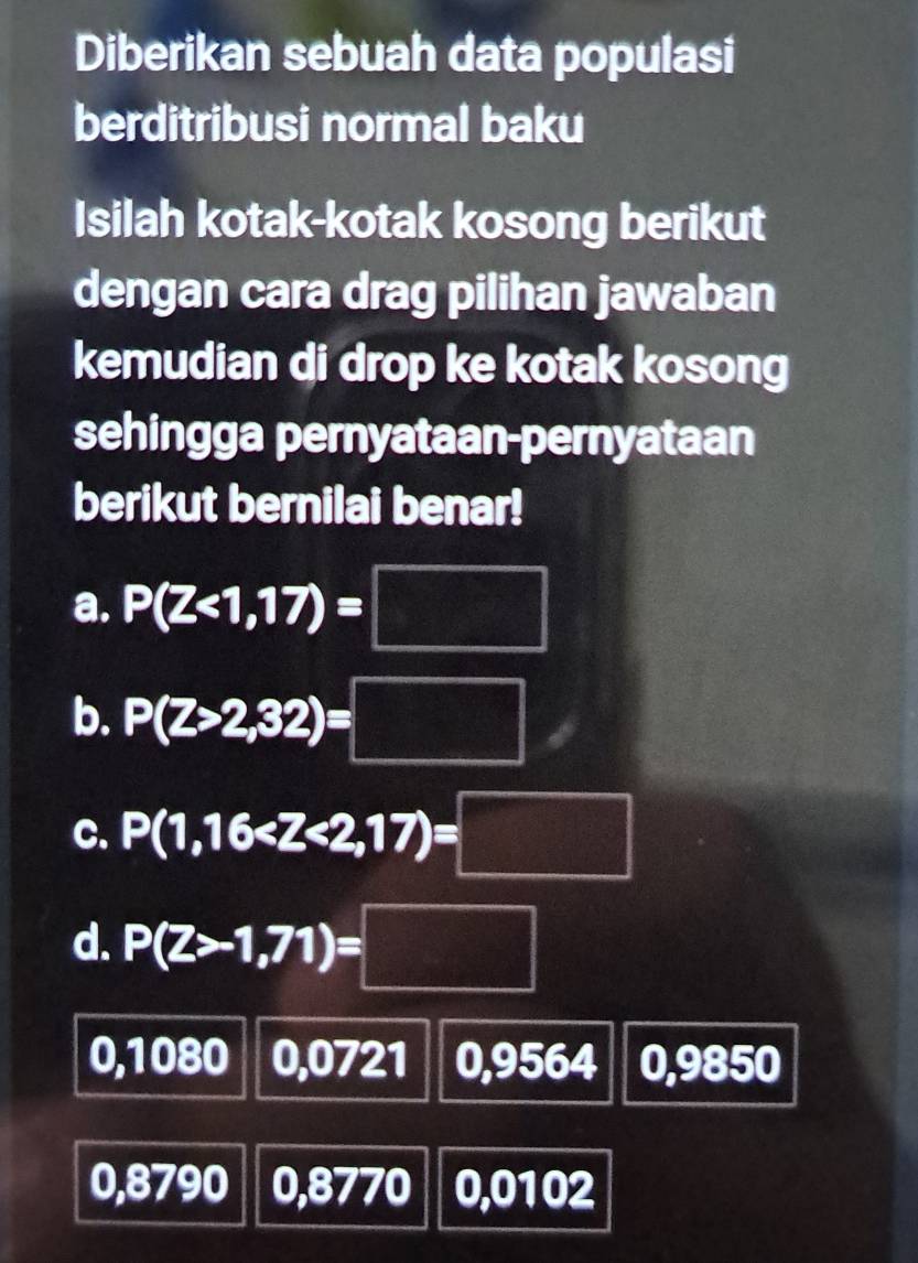 Diberikan sebuah data populasi
berditribusi normal baku
Isilah kotak-kotak kosong berikut
dengan cara drag pilihan jawaban
kemudian di drop ke kotak kosong
sehingga pernyataan-pernyataan
berikut bernilai benar!
a. P(Z<1,17)=□
b. P(Z>2,32)=□
C. P(1,16
d. P(Z>-1,71)=□
0,1080 0,0721 0,9564 0,9850
0,8790 0,8770 0,0102