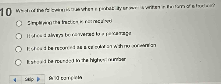 Which of the following is true when a probability answer is written in the form of a fraction?
Simplifying the fraction is not required
It should always be converted to a percentage
It should be recorded as a calculation with no conversion
It should be rounded to the highest number
Skip 9/10 complete