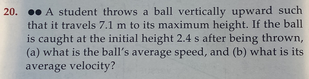 ●●A student throws a ball vertically upward such 
that it travels 7.1 m to its maximum height. If the ball 
is caught at the initial height 2.4 s after being thrown, 
(a) what is the ball’s average speed, and (b) what is its 
average velocity?