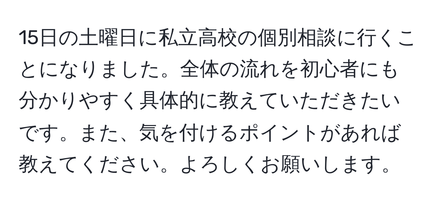 15日の土曜日に私立高校の個別相談に行くことになりました。全体の流れを初心者にも分かりやすく具体的に教えていただきたいです。また、気を付けるポイントがあれば教えてください。よろしくお願いします。