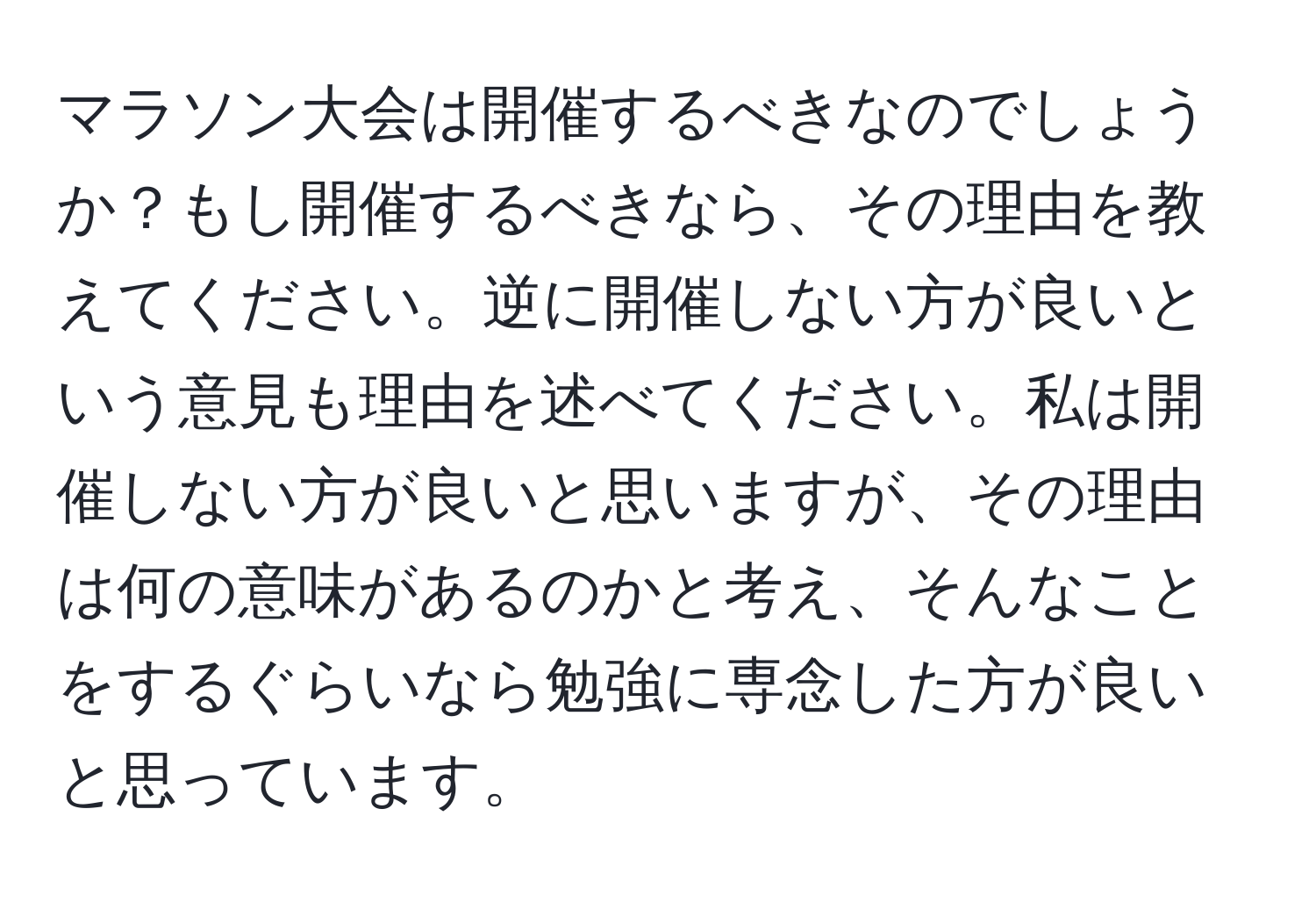 マラソン大会は開催するべきなのでしょうか？もし開催するべきなら、その理由を教えてください。逆に開催しない方が良いという意見も理由を述べてください。私は開催しない方が良いと思いますが、その理由は何の意味があるのかと考え、そんなことをするぐらいなら勉強に専念した方が良いと思っています。