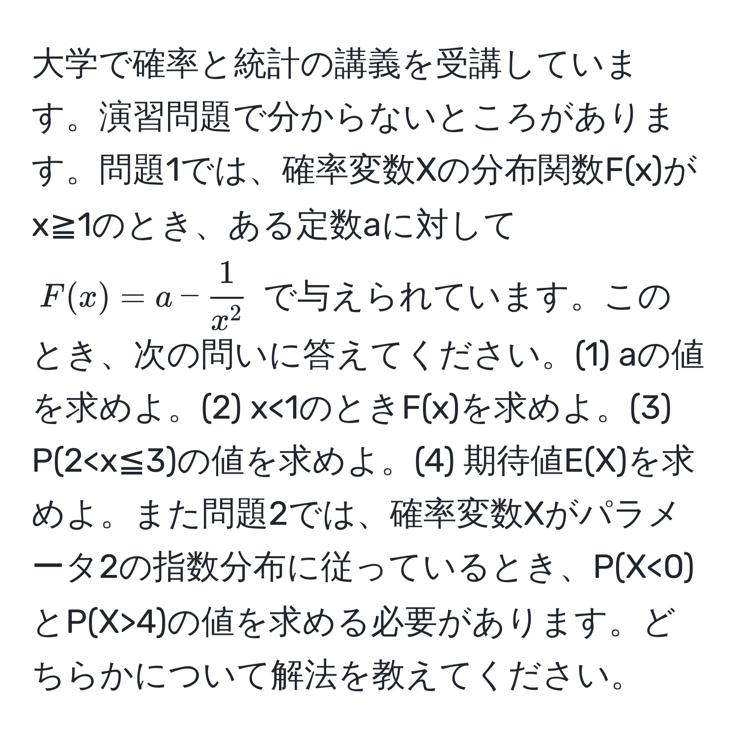 大学で確率と統計の講義を受講しています。演習問題で分からないところがあります。問題1では、確率変数Xの分布関数F(x)がx≧1のとき、ある定数aに対して $F(x) = a - frac1x^2$ で与えられています。このとき、次の問いに答えてください。(1) aの値を求めよ。(2) x<1のときF(x)を求めよ。(3) P(2 <0)とP(X>4)の値を求める必要があります。どちらかについて解法を教えてください。