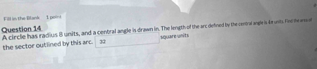 Fill in the Blank 1 point 
A circle has radius 8 units, and a central angle is drawn in. The length of the arc defined by the central angle is 4π units. Find the area of 
Question 14 
the sector outlined by this arc. 32 square units