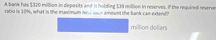 A bank has $320 million in deposits and is holding $39 million in reserves. If the required reserve 
ratio is 10%, what is the maximum new loan amount the bank can extend?
million dollars