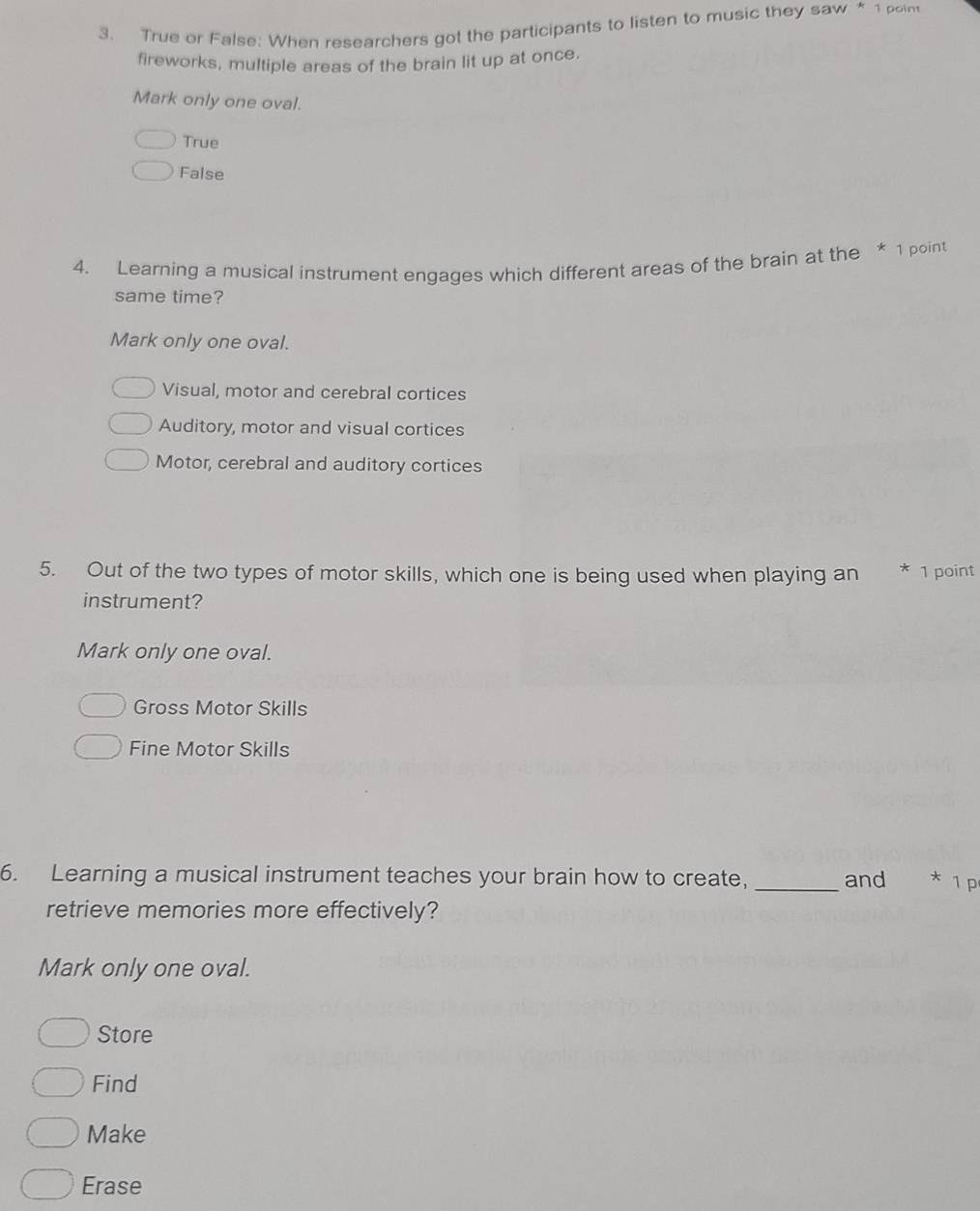 True or False: When researchers got the participants to listen to music they saw * 1 poin
fireworks, multiple areas of the brain lit up at once.
Mark only one oval.
True
False
4. Learning a musical instrument engages which different areas of the brain at the * 1 point
same time?
Mark only one oval.
Visual, motor and cerebral cortices
Auditory, motor and visual cortices
Motor, cerebral and auditory cortices
5. Out of the two types of motor skills, which one is being used when playing an * 1 point
instrument?
Mark only one oval.
Gross Motor Skills
Fine Motor Skills
6. Learning a musical instrument teaches your brain how to create, _and * ¹ p
retrieve memories more effectively?
Mark only one oval.
Store
Find
Make
Erase