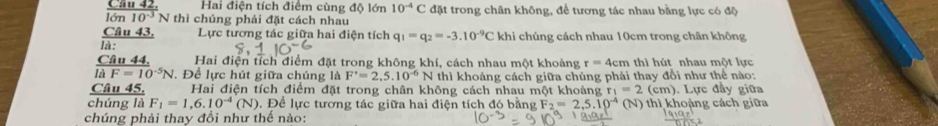 Hai điện tích điểm cùng độ lớn 10^(-4)C đặt trong chân không, để tương tác nhau bằng lực có độ 
a 28 N thì chúng phải đặt cách nhau 
Câu 43. Lực tương tác giữa hai điện tích q_1=q_2=-3.10^(-9)C khi chúng cách nhau 10cm trong chân không 
là : 
Hai điện tích điểm đặt trong không khí, cách nhau một khoảng r=4cm thì hút nhau một lực
frac C944u44.ldot dF=10^(-5)N , Để lực hút giữa chúng là F'=2,5.10^(-6)N thì khoảng cách giữa chúng phải thay đổi như thế nào: 
Câu 45. Hai điện tích điểm đặt trong chân không cách nhau một khoảng r_1=2(cm). Lực đầy giữa 
chúng là F_1=1,6.10^(-4)(N). Để lực tương tác giữa hai điện tích đó bằng F_2=2,5.10^(-4) hh hoảng cách giữa 
chúng phải thay đồi như thế nào: