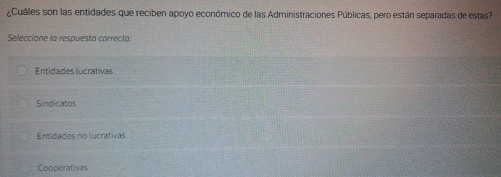 ¿Cuáles son las entidades que reciben apoyo económico de las Administraciones Públicas, pero están separadas de estas?
Seleccione la respuesta correcta:
Entidades lucrativas
Sindicatos
Entidades no lucrativas
Cooperativas