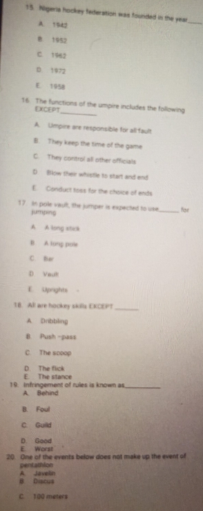 Nigeria hockey federation was founded in the year _
A. 1942
B. 1952
C. 1962
D 1972
E 1958
_
16. The functions of the umpire includes the following
EXCEPT
A. Limpire are responsible for all fault
B. They keep the time of the game
C. They control all other officials
D Blow their whistle to start and end
E. Canduct toss for the choice of ends
17. In pole vaul, the jumper is expected to use _far
jumping
A A long siteck
B. A long poie
C. Bar
D Vault
E Uprights
18. All are hookey skills EKODP?_
A Dribbling
B. Push -pass
C. The scoop
D. The flick
E. The stance
19. Infringement of rules is known as_
A. Behind
B. Foul
C Guild
D. Good
E. Worst
20. One of the events below does not make up the event of
pentathion
A. Javelin
B. Discus
C. 100 meters