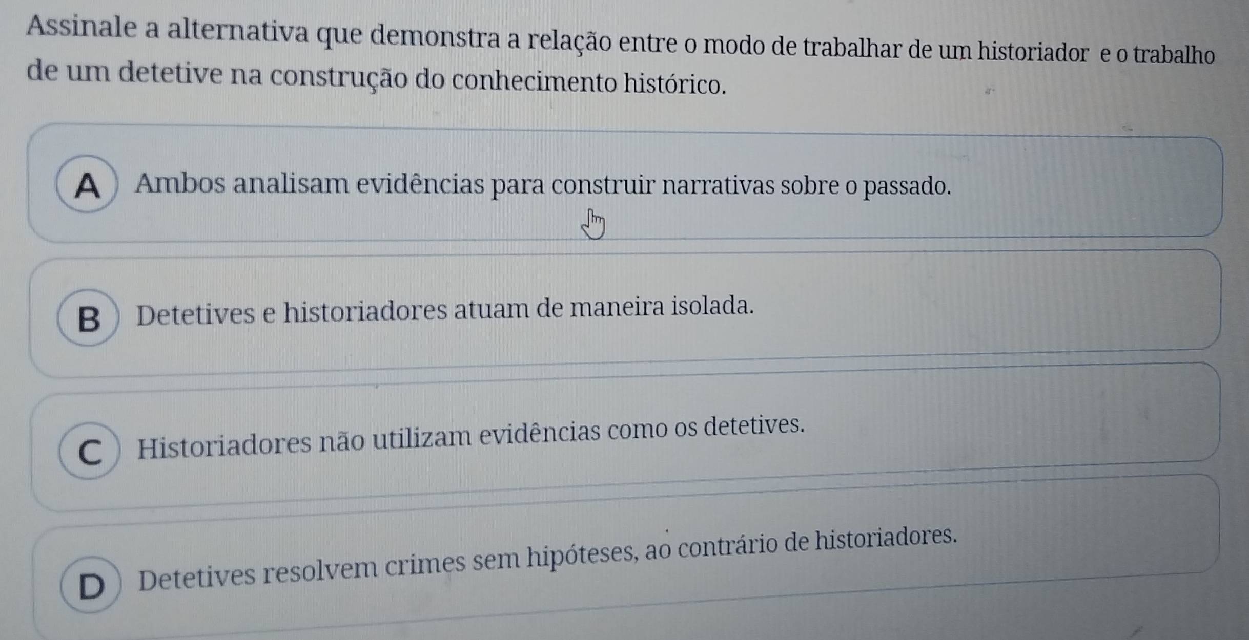 Assinale a alternativa que demonstra a relação entre o modo de trabalhar de um historiador e o trabalho
de um detetive na construção do conhecimento histórico.
A ) Ambos analisam evidências para construir narrativas sobre o passado.
B Detetives e historiadores atuam de maneira isolada.
C Historiadores não utilizam evidências como os detetives.
D) Detetives resolvem crimes sem hipóteses, ao contrário de historiadores.