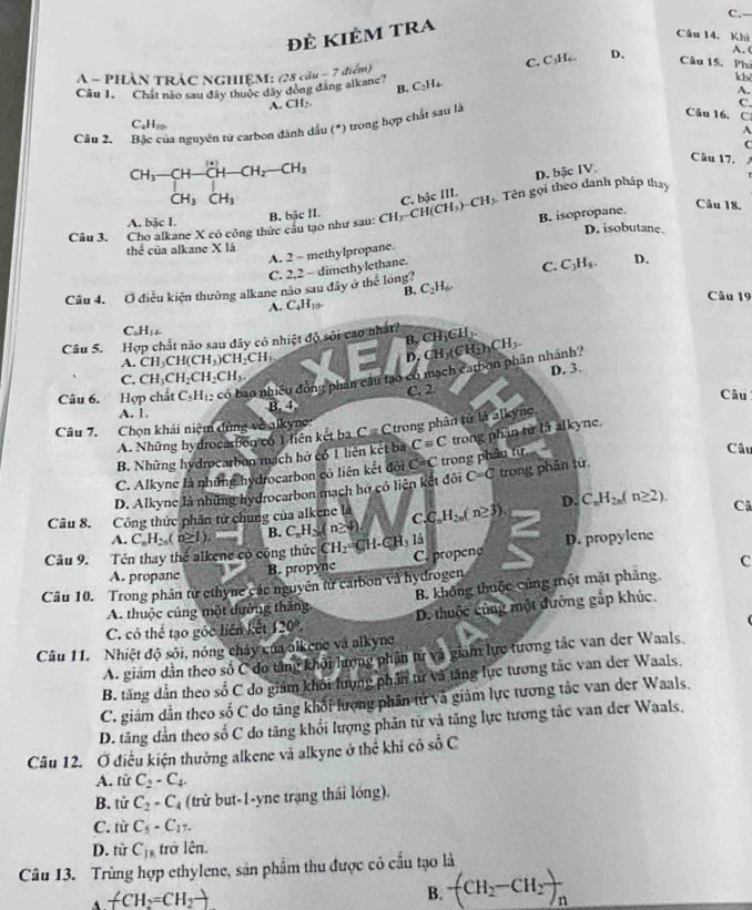 Đẻ kiêm tra
Câu 14. Khi
B. C₂H₄ C. C₃H₆. D.
A. (
A - PHÂN TRÁC NGHIÊM: (28 cầu - 7 điểm)
Câu 15. Phí
Câu 1. Chất nào sau đây thuộc đây đòng đăng alkane?
kh
A.
A. CH₂ C.
Câu 2. của nguyên tử carbon đánh dầu (*) trong hợp chất sau là
Câu 16. C
C.H
A
C
beginarrayr CH_3-CH-CH_2-CH_2-CH_2 CH_3CH_3endarray
Câu 17. 1
D. bậc IV.
Câu 18.
Câu 3. Cho alkane X có công thức câu tạo như sau: B. bậc II. CH_3-CH(CH_3)-CH_3 C, bậc III.  Tên gọi theo danh pháp thay
B. isopropane.
A. bậc I. D. isobutane.
thể của alkane X là
A. 2 - methylpropane.
C. 2,2 - dimethylethane.
C. C_3H_8. D.
B.
Câu 4. Ở điều kiện thưởng alkane nào sau đây ở hc^(frac 2)c long? C_2H_6
A. C_4H_10-
Câu 19
C 1,4.
Câu 5. Hợp chất nào sau đây có nhiệt độ sôi cao nhất B. C F_1∈ H
A. CH_3CH(CH_3)CH_2CH_3 D
C. CH_3CH_2CH_2CH_3.
Câu 6. Hợp chất C_5H_12 có bao nhiều đồng phân cầu tạo có mạch catbon phần nhánh? CH_2(CH_2)_2CH_3. D. 3.
A. 1. B. 4 C. 2
Câu
Câu 7. Chọn khái niệm dùng về alkyne C=C trong phân tử là alkyne
A. Những hydrocasbion có 1 liên kết ba
B. Những hydrocarbon mạch hở có 1 liên kết ba C=C trong phần từ là alkyne.
C. Alkyne là những hydrocarbon có liên kết đội C=C trong phân từ
Câu
D. Alkync là những hydrocarbon mạch hợ có liện kết đôi C=C trong phân từ.
Câu 8. Công thức phân tử chung của alkene là C.C_nH_2n(n≥ 3) D. C_nH_2n(n≥ 2). Cã
A.
Câu 9. Tên thay thể alkene có cộng thức C_nH_2n(n≥ 1). B. C_nH_2n(n≥ 4) CH_2=CH-CH_3 là
A. propanc B. propync C. propene D. propylene
C
Câu 10. Trong phân từ cthync các nguyên từ carbon và hydrogen
A. thuộc củng một đường thắng B. không thuộc củng một mặt phẳng
C. có thể tạo gốc liên kết 120 D. thuộc cùng một đường gắp khúc.
Câu 11. Nhiệt độ sôi, nóng chây của alkeno và alkyng
A. giám dẫn theo số C do tăng khởi lương phân từ và giam lực tương tác van der Waals.
B. tăng dẫn theo số C do giám khối hung phản từ và tăng lực tương tác van der Waals.
C. giám dẫn theo số C do tăng khối lương phần tử và giám lực tương tắc van der Waals.
D. tăng dần theo số C do tăng khổi lượng phân từ và tăng lực tương tắc van der Waals,
Câu 12. Ở điều kiện thưởng alkene và alkyne ở thể khi có _ 0^(2C
A. từ C_2)-C_4.
B. tử C_2-C_4 (trừ but-1-yne trạng thái lóng),
C. từ C_5-C_17.
D. từ C_18 trở lên.
Câu 13. Trùng hợp ethylene, sản phẩm thu được có cầu tạo là
A -CH_2=CH_2to
B. -(CH_2-CH_2)_n