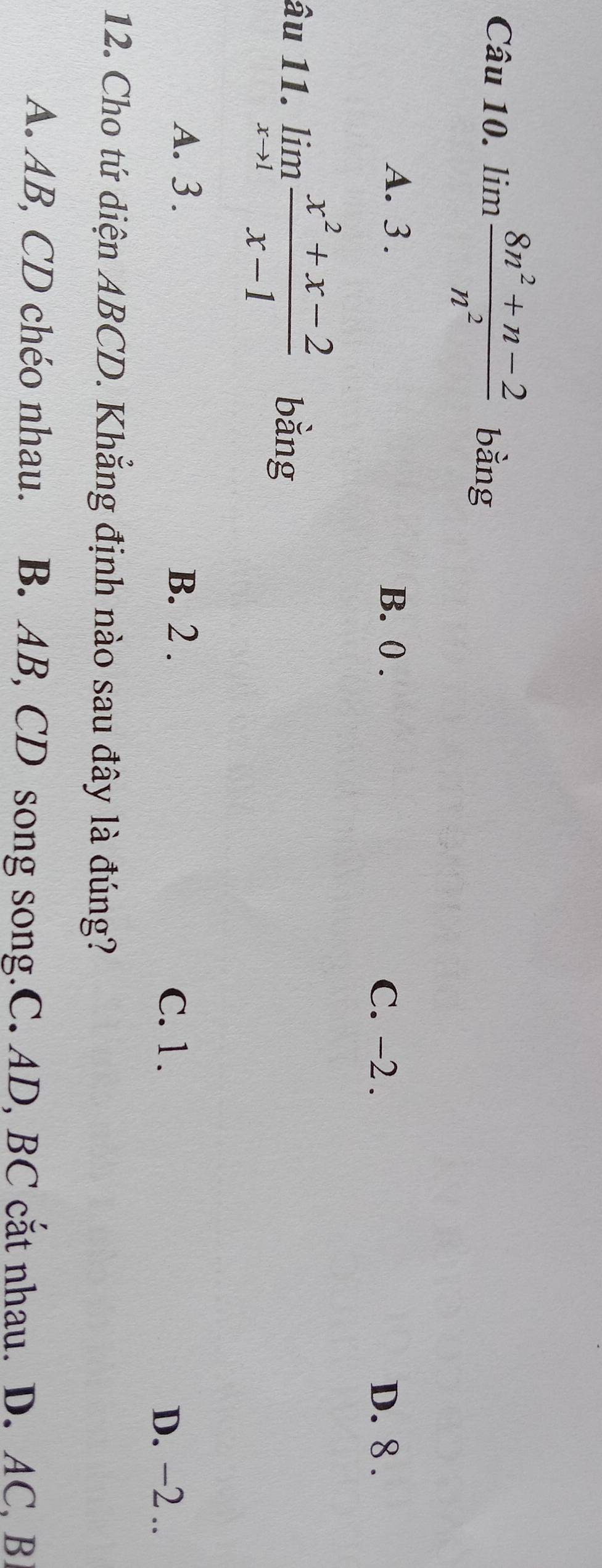 lim  (8n^2+n-2)/n^2  bằng
A. 3. B. 0. C. -2. D. 8.
âu 11. limlimits _xto 1 (x^2+x-2)/x-1  bằng
A. 3. B. 2.
C. 1. D. −2..
12. Cho tứ diện ABCD. Khẳng định nào sau đây là đúng?
A. AB, CD chéo nhau. B. AB, CD song song.C. AD, BC cắt nhau. D. AC, B