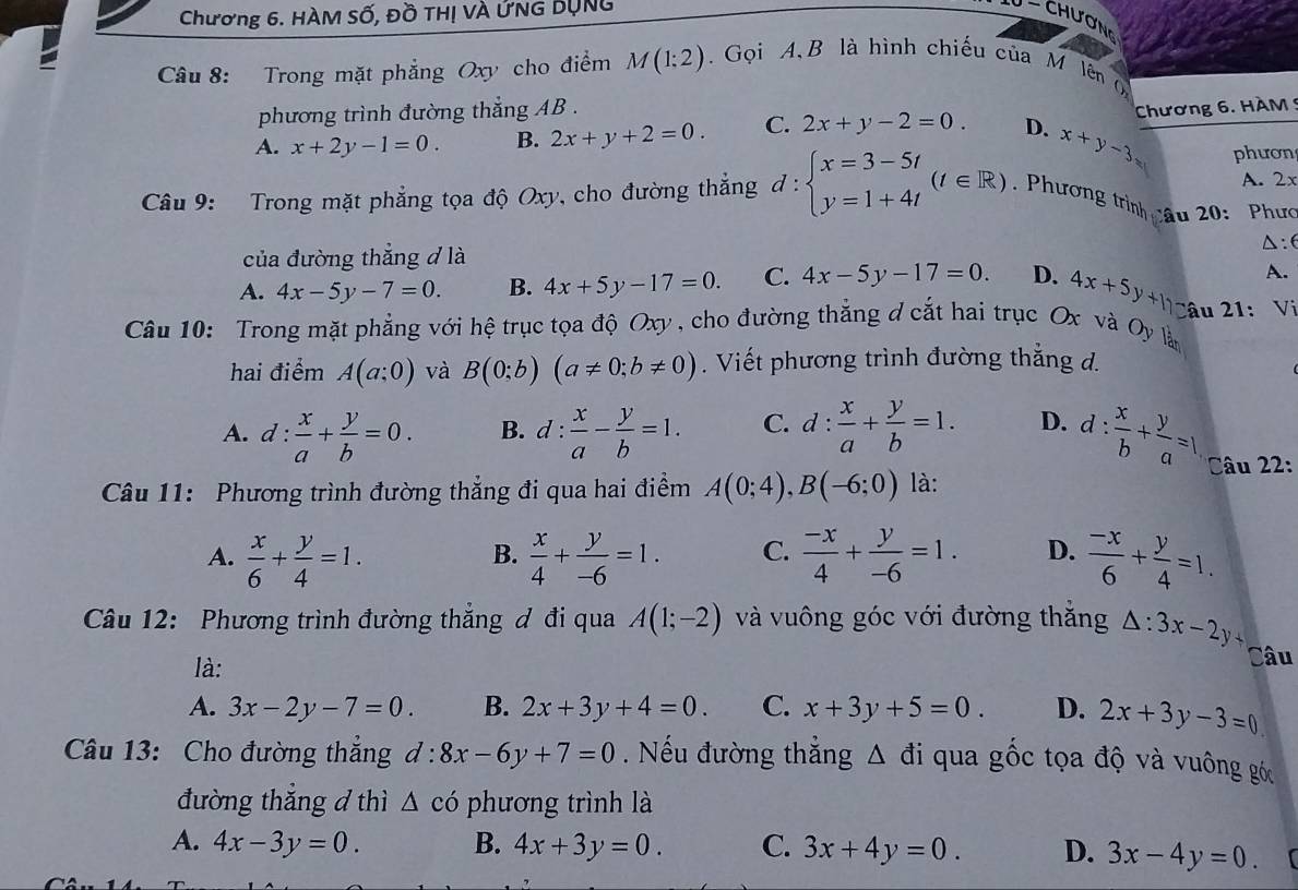 Chương 6. HÀM Số, Đồ THị VÀ ỨNG BụNg
U - chương
Câu 8: Trong mặt phẳng Oxy cho điểm M(1:2). Gọi A,B là hình chiếu của M lên 
phương trình đường thẳng AB .
A. x+2y-1=0. B. 2x+y+2=0. C. 2x+y-2=0. D. x+y-3 Chương 6. HAM 5
phươn
A. 2x
Câu 9: Trong mặt phẳng tọa độ Oxy, cho đường thắng d:beginarrayl x=3-5t y=1+4tendarray. (t∈ R) Phương trình câu 20: Phưc
△ : 6
của đường thẳng đ là
A.
A. 4x-5y-7=0. B. 4x+5y-17=0. C. 4x-5y-17=0. D. 4x+5y+11- Câu 21
Câu 10: Trong mặt phẳng với hệ trục tọa độ Oxy , cho đường thẳng đ cắt hai trục Ox và Oy Tân : Vi
hai điểm A(a;0) và B(0;b)(a!= 0;b!= 0). Viết phương trình đường thắng d.
A. d: x/a + y/b =0. B. d: x/a - y/b =1. C. d: x/a + y/b =1. D. d: x/b + y/a =1 Câu 22:
Câu 11: Phương trình đường thẳng đi qua hai điểm A(0;4),B(-6;0) là:
A.  x/6 + y/4 =1.  x/4 + y/-6 =1. C.  (-x)/4 + y/-6 =1. D.  (-x)/6 + y/4 =1.
B.
Câu 12: Phương trình đường thắng đ đi qua A(1;-2) và vuông góc với đường thăng △ :3x-2y+
là: Câu
A. 3x-2y-7=0. B. 2x+3y+4=0. C. x+3y+5=0. D. 2x+3y-3=0
Câu 13: Cho đường thắng d:8x-6y+7=0. Nếu đường thẳng △ di qua gốc tọa độ và vuông góc
đường thẳng đ thì △ chat O phương trình là
A. 4x-3y=0. B. 4x+3y=0. C. 3x+4y=0. D. 3x-4y=0.