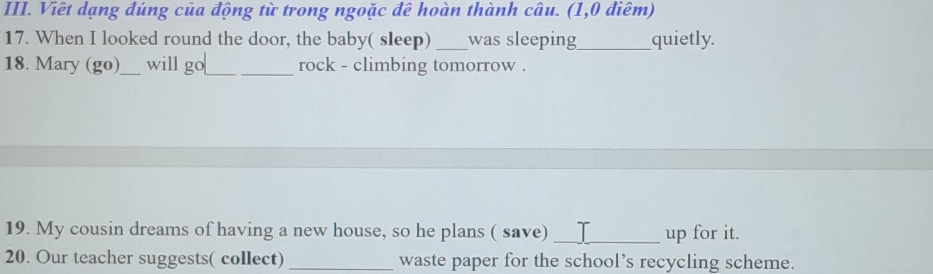 Viêt dạng đúng của động từ trong ngoặc đê hoàn thành câu. (1,0 điêm) 
17. When I looked round the door, the baby( sleep) _was sleeping_ quietly. 
18. Mary (go)_ will go_ rock - climbing tomorrow . 
19. My cousin dreams of having a new house, so he plans ( save) _up for it. 
20. Our teacher suggests( collect) _waste paper for the school’s recycling scheme.