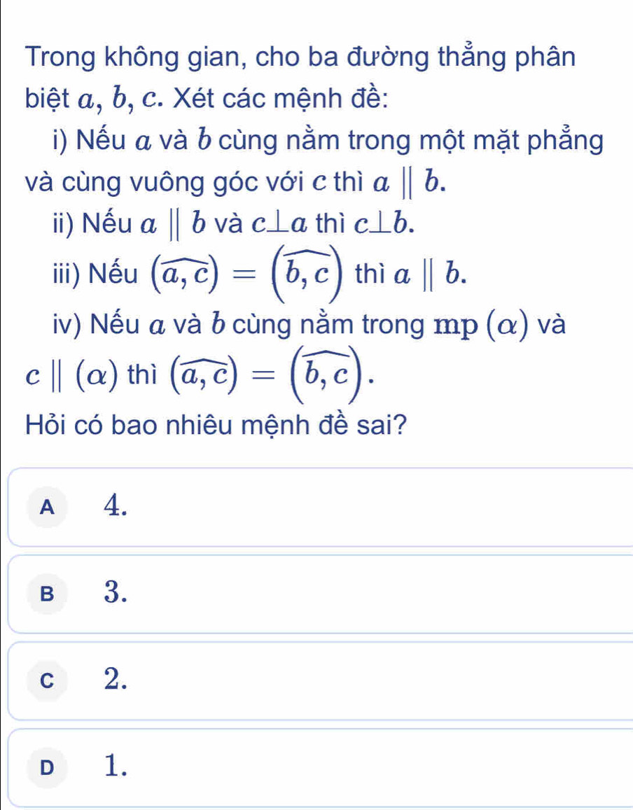 Trong không gian, cho ba đường thẳng phân
biệt a, b, c. Xét các mệnh đề:
i) Nếu a và b cùng nằm trong một mặt phẳng
và cùng vuông góc với c thì a||b. 
ii) Nếu abeginvmatrix endvmatrix b và c⊥ a thì c⊥ b. 
iii) Nếu (widehat a,c)=(widehat b,c) thì abeginvmatrix endvmatrix b. 
iv) Nếu a và b cùng nằm trong mp (α) và
c ||(alpha ) thì (widehat a,c)=(widehat b,c). 
Hỏi có bao nhiêu mệnh đề sai?
A 4.
B 3.
c 2.
D 1.