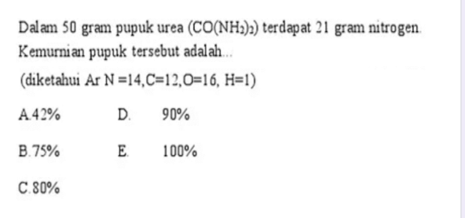 Dalam 50 gram pupuk urea (CO(NH_2)_2) terdapat 21 gram nitrogen.
Kemurnian pupuk tersebut adalah...
(diketahui Ar N=14, C=12, O=16, H=1)
A. 42% D. 90%
B. 75% E. 100%
C. 80%