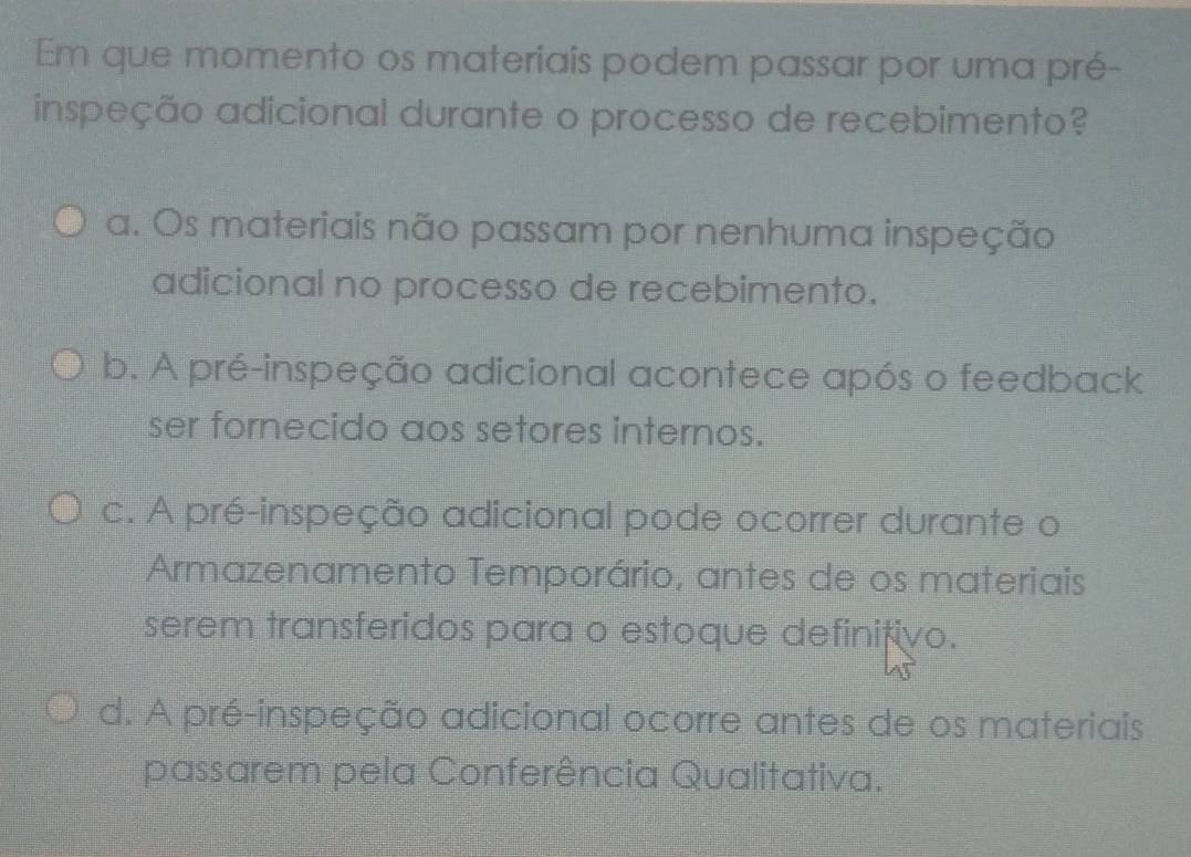 Em que momento os materiais podem passar por uma pré-
inspeção adicional durante o processo de recebimento?
a. Os materiais não passam por nenhuma inspeção
adicional no processo de recebimento.
b. A pré-inspeção adicional acontece após o feedback
ser fornecido aos setores internos.
c. A pré-inspeção adicional pode ocorrer durante o
Armazenamento Temporário, antes de os materiais
serem transferidos para o estoque definitivo.
d. A pré-inspeção adicional ocorre antes de os materiais
passarem pela Conferência Qualitativa.