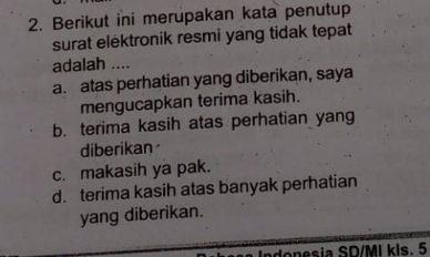 Berikut ini merupakan kata penutup
surat elektronik resmi yang tidak tepat
adalah ....
a. atas perhatian yang diberikan, saya
mengucapkan terima kasih.
b. terima kasih atas perhatian yang
diberikan
c. makasih ya pak.
d. terima kasih atas banyak perhatian
yang diberikan.
onesia SD/MI kls. 5