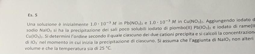 Es. 5 
Una soluzione è inizialmente 1.0· 10^(-3)M in Pb(NO_3)_2 e 1.0· 10^(-3)M in Cu(NO_3)_2. Aggiungendo iodato d 
sodio NaIO₃ si ha la precipitazione dei sali poco solubili iodato di piombo(II) Pb(IO_3)_2 e iodato di rame(II
Cu(IO_3)_2. Si determini l’ordine secondo il quale ciascuno dei due cationi precipita e si calcoli la concentrazion 
di IO_3 nel momento in cui inizia la precipitazione di ciascuno. Si assuma che l’aggiunta di NaIO_3 non alteri 
volume e che la temperatura sia di 25°C.