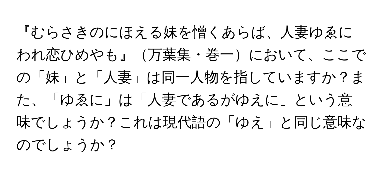 『むらさきのにほえる妹を憎くあらば、人妻ゆゑにわれ恋ひめやも』万葉集・巻一において、ここでの「妹」と「人妻」は同一人物を指していますか？また、「ゆゑに」は「人妻であるがゆえに」という意味でしょうか？これは現代語の「ゆえ」と同じ意味なのでしょうか？