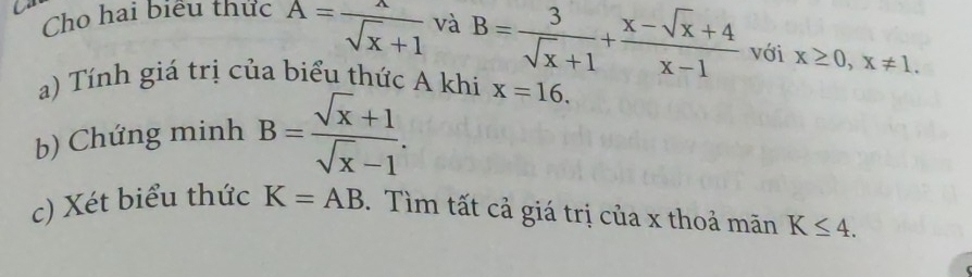 Cho hai biều thức A= lambda /sqrt(x)+1  và B= 3/sqrt(x)+1 + (x-sqrt(x)+4)/x-1  với x≥ 0, x!= 1. 
a) Tính giá trị của biểu thức A khi x=16. 
b) Chứng minh B= (sqrt(x)+1)/sqrt(x)-1 . 
c) Xét biểu thức K=AB. Tìm tất cả giá trị của x thoả mãn K≤ 4.